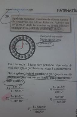 whosalarageldik.com
Sanayide kullanılan makinelerde dönme hareke-
tini sağlamak için rulman kullanılır. Rulman içte
bir çember, dışta bir çember ve arada dönmeyi
sağlayan küre şeklinde bilyelerden oluşur.
Yanda bir rulmanın
onden gorunumü
çizilmiştir.
cm
r = ?
Bu rulmanda 18 tane küre şeklinde bilye kullanıl-
mış olup içteki çemberin yarıçapı 1 santimetredir.
Buna göre, dıştaki çemberin yarıçapını santi-
metre cinsinden veren ifade aşağıdakilerden
hangisidir?
sin 10°
1+ sin 10°
A)
B)
1-sin 10°
sin 10°
1+ sin 10°
sin 20⁰
D)
1-sin 10°
1-sin 20°
29.
C)
E)
1+ sin 20°
sin 20°
MATEMATIK