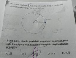 O noktası etrafında 6 m/s çizgisel süratle düzgün çembersel
hareket yapan cismin periyodu 12 s'dir.
v = 6 m/s
026
w r
Buna göre, cismin şekildeki konumdan geçtikten son-
raki 2 saniye içinde ortalama ivmesinin büyüklüğü kaç
m/s-dir?
A) √3
B) 2
(C) 3
D) 2√3
E) 3√3