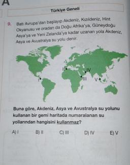 A
Türkiye Geneli
9.
Batı Avrupa'dan başlayıp Akdeniz, Kızıldeniz, Hint
Okyanusu ve oradan da Doğu Afrika'ya, Güneydoğu
Asya'ya ve Yeni Zelanda'ya kadar uzanan yola Akdeniz,
Asya ve Avustralya su yolu denir.
IV
III
Buna göre, Akdeniz, Asya ve Avustralya su yolunu
kullanan bir gemi haritada numaralanan su
yollarından hangisini kullanmaz?
A) I
B) II
C) III
D) IV
E) V