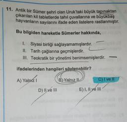 11. Antik bir Sümer şehri olan Uruk'taki büyük tapınaktan
çıkarılan kil tabletlerde tahıl çuvallarına ve büyükbaş
hayvanların sayılarını ifade eden listelere rastlanmıştır.
Bu bilgiden hareketle Sümerler hakkında,
1. Siyasi birliği sağlayamamışlardır.
II. Tarih çağlarına geçmişlerdir.
III. Teokratik bir yönetimi benimsemişlerdir.
ifadelerinden hangileri söylenebilir?
A) Yalnız I
B) Yalnız II
D) II ve III
C) I ve II
E) I, II ve III