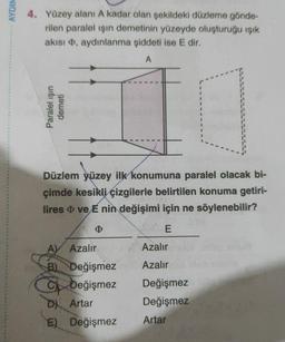 AYDIN
4. Yüzey alanı A kadar olan şekildeki düzleme gönde-
rilen paralel işın demetinin yüzeyde oluşturuğu ışık
akısı, aydınlanma şiddeti ise E dir.
A
Düzlem yüzey ilk konumuna paralel olacak bi-
çimde kesikli çizgilerle belirtilen konuma getiri-
lires ve E nin değişimi için ne söylenebilir?
þ
E
AV Azalır
Azalır
B) Değişmez
Azalır
C
Değişmez
Değişmez
D) Artar
Değişmez
E) Değişmez
Artar
Paralel ışın
demeti
C