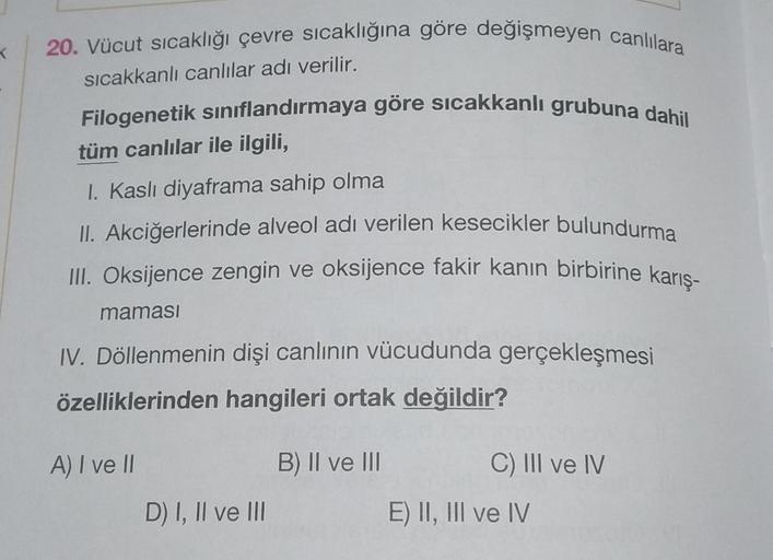 20. Vücut sıcaklığı çevre sıcaklığına göre değişmeyen canlılara
K
sıcakkanlı canlılar adı verilir.
Filogenetik sınıflandırmaya göre sıcakkanlı grubuna dahil
tüm canlılar ile ilgili,
I. Kaslı diyaframa sahip olma
II. Akciğerlerinde alveol adı verilen keseci