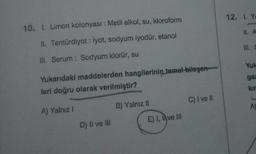 10. I. Limon kolonyası : Metil alkol, su, kloroform
II. Tentürdiyot: İyot, sodyum iyodür, etanol
III. Serum: Sodyum klorür, su
Yukarıdaki maddelerden hangilerinin temel bileşen
leri doğru olarak verilmiştir?
A) Yalnız I
C) I ve Il
D) II ve III
B) Yalnız II
E) I, ve III
12. 1. Ye
II. A
III. S
Yuk
gaz
kır
A)