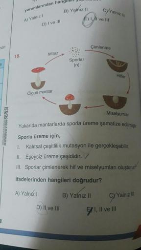 ndri
si
8
KONDISYONSERİSİ
18.
B) Yalnız II
E) II ve III
Çimlenme
yorumlarından hang
A) Yalnız I
D) I ve III
Mitoz
cyYalnız
Sporlar
(n)
Hifler
Olgun mantar
Miselyumlar
Yukarıda mantarlarda sporla üreme şematize edilmiştir
Sporla üreme için,
1. Kalıtsal çeşi