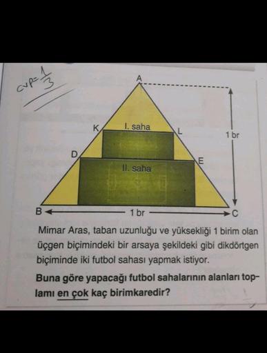 cup=1
I. saha
1 br
E
II. saha
B+
1 br
C
Mimar Aras, taban uzunluğu ve yüksekliği 1 birim olan
üçgen biçimindeki bir arsaya şekildeki gibi dikdörtgen
biçiminde iki futbol sahası yapmak istiyor.
Buna göre yapacağı futbol sahalarının alanları top-
lamı en çok