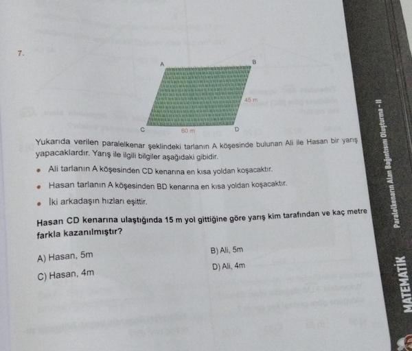 7.
B
45 m
60 m
D
Yukarıda verilen paralelkenar şeklindeki tarlanın A köşesinde bulunan Ali ile Hasan bir yarış
yapacaklardır. Yarış ile ilgili bilgiler aşağıdaki gibidir.
●
Ali tarlanın A köşesinden CD kenarına en kısa yoldan koşacaktır.
●
Hasan tarlanın A