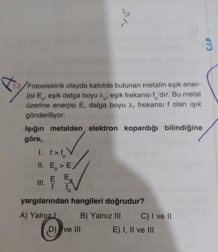 13/Fotoelektrik olayda katotda bulunan metalin eşik ener-
jisi E, eşik dalga boyu , eşik frekansı f'dir. Bu metal
üzerine enerjisi E, dalga boyu 2, frekansı f olan ışık
gönderiliyor.
Işığın metalden elektron kopardığı bilindiğine
göre,
1. f>f
II. E > E/
E