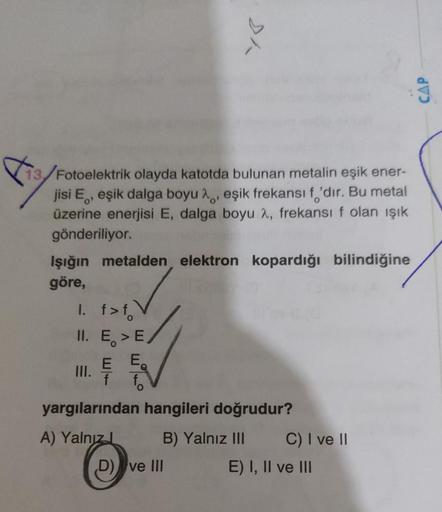 13/Fotoelektrik olayda katotda bulunan metalin eşik ener-
jisi E, eşik dalga boyu , eşik frekansı f'dir. Bu metal
üzerine enerjisi E, dalga boyu 2, frekansı f olan ışık
gönderiliyor.
Işığın metalden elektron kopardığı bilindiğine
göre,
1. f>f
II. E > E/
E 