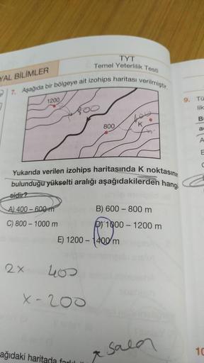 TYT
Temel Yeterlilik Testi
YAL BİLİMLER
B
7. Aşağıda bir bölgeye ait izohips haritası verilmiştir.
1200
●
800
K
Yukarıda verilen izohips haritasında K noktasını
bulunduğu yükselti aralığı aşağıdakilerden hangi
sidir?
A) 400-600 m
B) 600 - 800 m
C) 800-1000