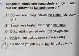 1. Aşağıdaki cümlelerin hangisinde altı çizili söz-
cük zarf görevinde kullanılmamıştır?
A) Dönem sonu proje ödevini ne zaman bitirecek-
sin?
B) Serpilmeye başladı bir rüzgâr ince ince.
C) Dijital eğitim son yıllarda hızla yaygınlaştı.
D) Artık bahtın açıktır, uzun etme arkadaş!
E Bir handa yorgun argin, tatlı bir uykudaydık.