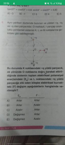 20:56
&
Q%361
yuku kaç q aur?
(sin37 = cos53 = 0,6; sin53= cos37° = 0,8)
A)-3 B)-1 C) 3 D) 4 E) 5
6. Aynı yalıtkan düzlemde bulunan ve yükleri +q, +q
ve -q olan parçacıklar, O merkezli, r yarıçap uzun-
luklu çembersel sistemin K, L ve M noktalarına şe-
kildeki gibi sabitlenmiştir.
+q
K
M-9
Bu durumda K noktasındaki +q yüklü parçacık,
ok yönünde O noktasına doğru hareket ettiril-
diğinde sistemin toplam elektriksel potansiyel
enerjisindeki (Ep) ve L noktasındaki +q yüklü
parçacığa etki eden bileşke elektriksel kuvvet-
teki (F) değişim aşağıdakilerin hangisinde ve-
rilmiştir?
Ep
F-
A)
Artar
Artar
B) Artar
Azalır
C) Azalır
Artar
D)
Artar
E)
Azalır
11. Sinif Fizik
Değişmez
Değişmez