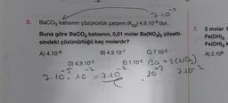 3.
F
4-10
BaCO3 katısının çözünürlük çarpımı (Kc) 4,9.10-⁹'dur.
Buna göre BaCO3 katısının, 0,01 molar Ba(NO3)2 çözelti-
sindeki çözünürlüğü kaç molardır?
A) 4.10-6
B) 4,9.10-7
C) 7.10-5
D) 4,9.10-5
-5 -2
E) 1.10-5 Ba +2 (N)
7-10.10 = 719
30
2-10-2
=348
7.
2 molar 1
Fe(OH)2
Fe(OH)2 k
A) 2.106