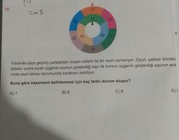 M
31
14.
2 ve 3
52
45
30 77
4.
32 91
13
Yukarıda içiçe geçmiş çarklardan oluşan sistem ile bir oyun oynanıyor. Oyun, çarklar döndürü
dükten sonra siyah üçgenin ucunun gösterdiği sayı ile kırmızı üçgenin gösterdiği sayının ara
rinda asal olması durumunda kazananı belirliyor.
Buna göre kazananın belirlenmesi için kaç farklı durum oluşur?
A) 7
B) 8
C) 9
D) 1
17
12