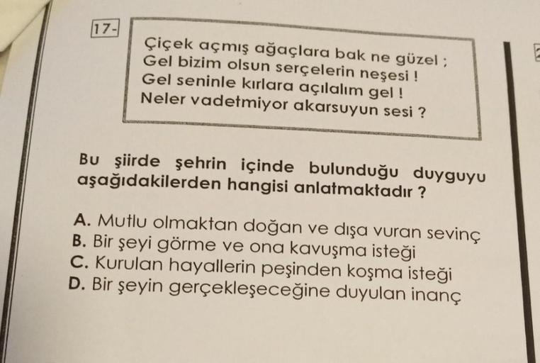 17-
Çiçek açmış ağaçlara bak ne güzel ;
Gel bizim olsun serçelerin neşesi !
Gel seninle kırlara açılalım gel!
Neler vadetmiyor akarsuyun sesi ?
Bu şiirde şehrin içinde bulunduğu duyguyu
aşağıdakilerden hangisi anlatmaktadır?
A. Mutlu olmaktan doğan ve dışa