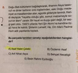 8.
Doğu-Batı kültürlerini bağdaştırarak, ilhamını Asya tasav-
vuf ve dinler tarihinin ünlü kişilerinden, eski Doğu mede-
niyet ve masallarından alan, egzotik şiirleriyle tanındı. Ken-
di deyişiyle "hayatta olduğu gibi, somut malzemeyle so-
yut bir âlem" yaratır. Bir hayal ve duygu şairi değil, bir sez-
gi şairi oldu. 1940'lı yıllarda Yeni Şiir Akımı'na kendine öz-
gü hava ile katıldı. Şiirlerini Lamelif, He, Om Mani Padme
Hum adlı yapıtlarda topladı.
Bu parçada tanıtılan sanatçı aşağıdakilerden hangisi-
dir?
A) Asaf Halet Çelebi
B) Özdemir Asaf
C) Arif Nihat Asya
D) Behçet Necatigil
E) Bedri Rahmi Eyüboğlu