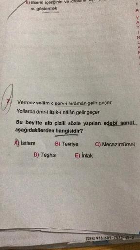 7.
E) Eserin içeriğinin ve
nu göstermek
Vermez selâm o serv-i hirâmân gelir geçer
Yollarda ömr-i âşık-ı nâlân gelir geçer
Bu beyitte altı çizili sözle yapılan edebî sanat.
aşağıdakilerden hangisidir?
İstiare
B) Tevriye
C) Mecazımürsel
ISBN: 978-605-7582-65