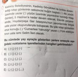 Kadıköy Belediyesinin, Kadıköy Gönüllüleri ile birlikte düzen-
lediği kitap günlerinin sekizincisi bugün başladı () Altı yüzün
üzerinde yazar () yüzün üzerinde yayınevinin katıldığı Kitap
Günleri, 5 Haziran'a kadar devam edecek. Etkinlik çerçeve-
sinde, Haydarpaşa Gar İstasyonu'nun peronlarında birçok
usta yazar okuyucularıyla buluşacak. Bu yılki kitap günlerinin
onur konuğu () "Cumartesi Yalnızlığı" yazarı ()Türk edebiya-
tının usta ismi Selim İleri olacak.
Bu cümlede yay ayraçla gösterilen yerlere sırasıyla aşa-
ğıdaki noktalama işaretlerinden hangileri getirilmelidir?
A) () () (-) (-)
B) () () () ()
C) (;) (,) (,) (.)
D) (;) () () ()
E) (.) () () (...)