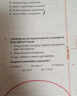 B) Yeniçeri Ocağının kaldırılması
C) Nizam-ı Cedid Ocağının kurulması
D) İlk posta teşkilatının oluşturulması
E) Sened-i İttifak'ın imzalanması
8. I. Dünya Savaşı'nda Osmanlı Devleti'nin ve Almanya'nın
Kanal Cephesi'ni açarak;
I. Süveyş Kanalı'nı ele geçirip İngilizlerin sömürgelerine
giden yolu kapatmayı,
II. Musul petrollerini ele geçirmeyi,
III. Kars, Ardahan ve Batum'u geri alabilmeyi
hangilerini hedefledikleri söylenebilir?
A) Yalnız I
B) Yalnız II
D) I ve III
E) I, II ve III
C) Yalnız III
BENİM HOCAM
11.
Ç
S
Co