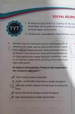 SOSYAL BİLİML
1. Bu testte sırasıyla, Tarih (1-5), Coğrafya (6-10), Fels
Ahlak Bilgisi dersini yasal olarak almak zorunda olm
larına ait toplam 25 soru vardır.
2. Cevaplarınızı, cevap kâğıdının Sosyal Bilimler Testi i
TYT
B
1. Kendine özgü bir medeniyet oluşturan Mısır Krallığı'nin ilk
dönemlerinde krallar, tanrının yeryüzündeki temsilci olarak
kabul edilmiştir. Başlangıçta tanrı olarak görülmeyen firavun-
lar ilerleyen dönemlerde tanrı olarak görülmeye başlanmış-
tır. İnsan şeklinde tanrı sayılan firavunlar; toprakların, malla-
rin ve insanların sahibi olarak görülmüş ve tanrı-kral olarak
kabul edilmişlerdir.
Bu bilgilere bakılarak Mısır Krallığı ile ilgili aşağıdakiler-
den hangisine ulaşılabilir?
Özel mülkiyet anlayışı gelişmiştir.
B) Krallar, yönetimdeki meşruluğunu dinden almışlardır.
C) Monarşik yönetim anlayışını feodal beyler ile pekiştirmiş-
Terdir.
Çevre kültürler ile etkileşim içinde olmuşlardır.
Halk arasında farklı inançlar görülmüştür.