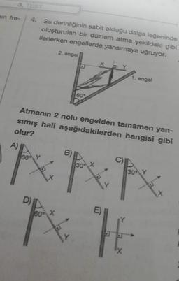 min fre-
4. Su derinliğinin sabit olduğu dalga leğeninde
oluşturulan bir düzlem atma şekildeki gibi
ilerlerken engellerde yansımaya uğruyor.
2. angel
1. engel
60°
Atmanın 2 nolu engelden tamamen yan-
sımış hali aşağıdakilerden hangisi gibi
olur?
A)
B)
60
30 X
30% Y
ANN
Tx T
D)
60%