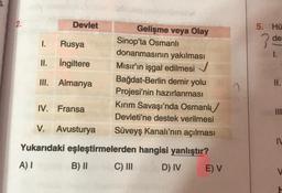 2.
Devlet
Gelişme veya Olay
Sinop'ta Osmanlı
donanmasının yakılması
Mısır'ın işgal edilmesi ✓
Bağdat-Berlin demir yolu
Projesi'nin hazırlanması
Kırım Savaşı'nda Osmanl
Devleti'ne destek verilmesi
Süveyş Kanalı'nın açılması
hangisi yanlıştır?
D) IV
1.
Rusya
II.
İngiltere
III. Almanya
IV. Fransa
V. Avusturya
Yukarıdaki eşleştirmelerden
A) I
B) II
C) III
E) V
5. Hü
de
1.
II.
IV