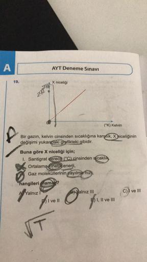 A
19.
AYT Deneme Sınavı
X niceliği
(°K) Kelvin
Bir gazın, kelvin cinsinden sıcaklığına karşnik, X niceliğinin
değişimi yukarıdaki grafikteki gibidir.
Buna göre X niceliği için;
1. Santigrat derece (°C) cinsinden sıcaklık
Ortalama kinetik enerji,
Gaz molekü