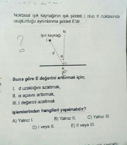 1
Noktasal ışık kaynağının ışık şiddeti I olup K noktasında
oluşturduğu aydınlanma şiddeti E'dir.
N
?
Işık kaynağı
I*
K
E
Buna göre E değerini arttırmak için;
1. d uzaklığını azaltmak,
II. a açısını arttırmak,
III. I değerini azaltmak
işlemlerinden hangileri yapılmalıdır?
A) Yalnız I.
B) Yalnız II.
D) I veya II.
C) Yalnız III.
E) Il veya III.
uk kaynağr-