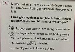 4.
Miktar zarfları fiil, fiilimsi ve zarf türünden sözcük-
leri derecelendirdiği gibi sıfatları da derecelendire-
bilir.
Buna göre aşağıdaki cümlelerin hangisinde si-
fatı derecelendiren bir zarfa yer verilmiştir?
Az uyuyarak zaman kazanacağını zannetme.
B) En heyecanlı romanları Yakup Kadri yazmış.
C) Bu toplantıda güzel konuşan kişi sen oldun.
durum
D) Sözlerini gayet iyi anladım.
E) Bu olaylar beni oldukça yıprattı.