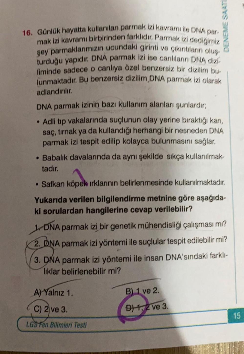 DENEME SAAT
16. Günlük hayatta kullanılan parmak izi kavramı ile DNA par
mak izi kavramı birbirinden farklıdır. Parmak izi dediğimiz
şey parmaklarımızın ucundaki girinti ve çıkıntıların oluş
turduğu yapıdır. DNA parmak izi ise canlıların DNA dizi
liminde s