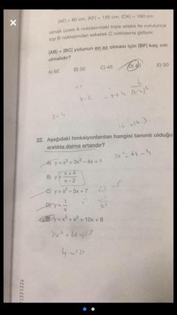 X
21221334
|AF|= 80 cm, |KF|= 120 cm, |CK) = 160 cm
olmak üzere A noktasındaki topa istaka ile vurulunca
top B noktasından sekerek C noktasına gidiyor.
AB+ |BC| yolunun en az olması için |BF| kaç cm
olmalıdır?
A) 60
B) 50
C) 45
(0) 40
E) 30
(2
6
X-L
X45 (-4²
16 +16)
22. Aşağıdaki fonksiyonlardan hangisi tanımlı olduğu
aralıkta daima artandır?
A) y = x³ + 3x² - 4x + 1
>x46x-4
X+4
B) y =
X-2
C) y = x²-5x + 7
1
Dy=
y = x³ + x² + 1
+ 10x + 8
3x²+2x417
4210
41-6
FR