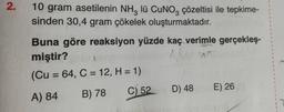 2.
10 gram asetilenin NH3 lü CuNO3 çözeltisi ile tepkime-
sinden 30,4 gram çökelek oluşturmaktadır.
1
Buna göre reaksiyon yüzde kaç verimle gerçekleş-
1
1
miştir?
Alie
(Cu = 64, C = 12, H = 1)
A) 84
B) 78
C) 52
D) 48
E) 26