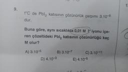 9.
t°C de Pbl₂ katısının çözünürlük çarpımı 3.10-⁹
dur.
Buna göre, aynı sıcaklıkta 0,01 M iyonu içe-
ren çözeltideki Pbl2 katısının çözünürlüğü kaç
M olur?
A) 3.10-5
B) 3.10-7
C) 3.10-11
D) 4.10-3
E) 4.10-5
1:
2