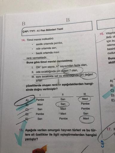 B
B
CAP/TYT-4/Fen Bilimleri Testi
14. Timol mavisi indikatörü
.
asidik ortamda pembe,
nötr ortamda sarı,
bazik ortamda mavi
renk vermektedir.
Buna göre timol mavisi damlatılmış;
1. OH iyon sayısı, H* sayısından fazla olan,
II. oda sıcaklığında pH değeri 7