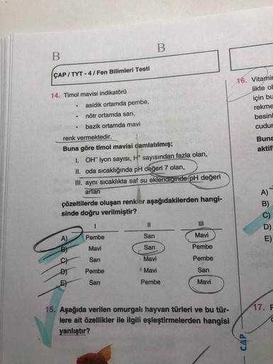 B
B
CAP/TYT-4/Fen Bilimleri Testi
14. Timol mavisi indikatörü
.
asidik ortamda pembe,
nötr ortamda sarı,
bazik ortamda mavi
renk vermektedir.
Buna göre timol mavisi damlatılmış;
1. OH iyon sayısı, H* sayısından fazla olan,
II. oda sıcaklığında pH değeri 7 