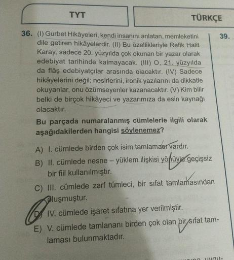 TYT
TÜRKÇE
36. (1) Gurbet Hikâyeleri, kendi insanını anlatan, memleketini
dile getiren hikâyelerdir. (II) Bu özellikleriyle Refik Halit
Karay, sadece 20. yüzyılda çok okunan bir yazar olarak
edebiyat tarihinde kalmayacak. (III) O, 21. yüzyılda
da flâş edeb