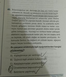 40. Bulunduğumuz yer, denizden bin beş yüz metre kadar
yüksekte idi. Akcedil; ay iskelesinin önünde duran kayık-
lar, ağaçların arasındaki seyrek binalar iğne topuzu kadar
ufaktı. Karşıda Burhaniye'nin arkasında yatan Madra
Dağları şekilsiz bir yığından ibaretti. Güneşin altında göz
kamaştırıcı pırıltılarla yanan deniz, ta uzaklarda açıklı
koyulu gölgelere bürünen Midilli Adası'na kadar uza-
niyor, bunun sağ yanından geçerek ufukta sisler içinde
gökle birleşiyordu. Kazdağı'nın körfeze kadar yaklaşan
eteklerini sayılamayacak kadar çok, her biri başka renk
ve biçimde, irili ufaklı dağlar ve tepeler çeviriyordu. Ar-
kamızda Sarıkız, bu dağların en yüksek tepesi, ağaçsız
başını beyaz bulutlara uzatıyordu.
Bu parçanın anlatımıyla ilgili aşağıdakilerden hangisi
söylenemez?
A) Kişileştirmeye yer verilmiştir.
V
B) Üçüncül kişili anlatım kullanılmıştır.
C) Karşılaştırmadan yararlanılmıştır.
D) Örneklemeye başvurulmuştur.
E) Betimleme yapılmıştır.
Türkçe Testi Bitti.