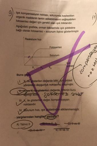 Işık kompensasyon noktası, solunumla kaybedilen
organik maddenin temin edilebilmesini sağlayabilen
fotosentez değeri için gerekli olan ışık miktarıdır.
Aşağıdaki grafikte, orman bitkilerinde ışık şiddetine
bağlı olarak fotosentez - solunum ilişkisi gösteri