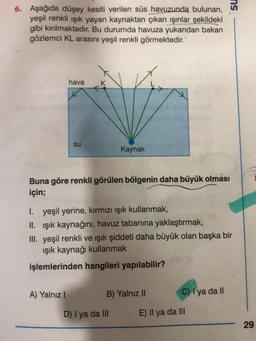 6. Aşağıda düşey kesiti verilen süs havuzunda bulunan,
yeşil renkli ışık yayan kaynaktan çıkan ışınlar şekildeki
gibi kırılmaktadır. Bu durumda havuza yukarıdan bakan
gözlemci KL arasını yeşil renkli görmektedir.
hava
K
su
Kaynak
Buna göre renkli görülen bölgenin daha büyük olması
için;
I. yeşil yerine, kırmızı ışık kullanmak,
II. ışık kaynağını, havuz tabanına yaklaştırmak,
III. yeşil renkli ve ışık şiddeti daha büyük olan başka bir
ışık kaynağı kullanmak
işlemlerinden hangileri yapılabilir?
A) Yalnız I
B) Yalnız II
C) I ya da II
D) I ya da III
E) Il ya da III
ns
29