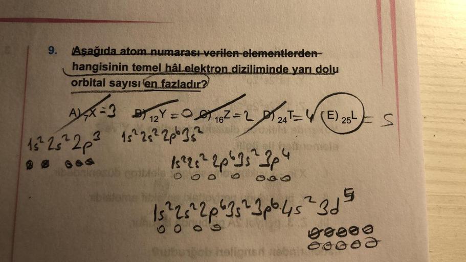 9. Aşağıda atom numarası verilen elementlerden-
hangisinin temel hâl elektron diziliminde yarı dolu
orbital sayısı en fazladır?
AXX=3
B) 12Y = 1162=224T(E) 25¹
0
3
15² 25² 2p ²³ 15²2 25² 2p²35²
15 ²2:² 2p ² 15 ² 3p 4
0 0 0
15 ² 2 5 ² 2p ²35 ²2 3p².45 ²2 31