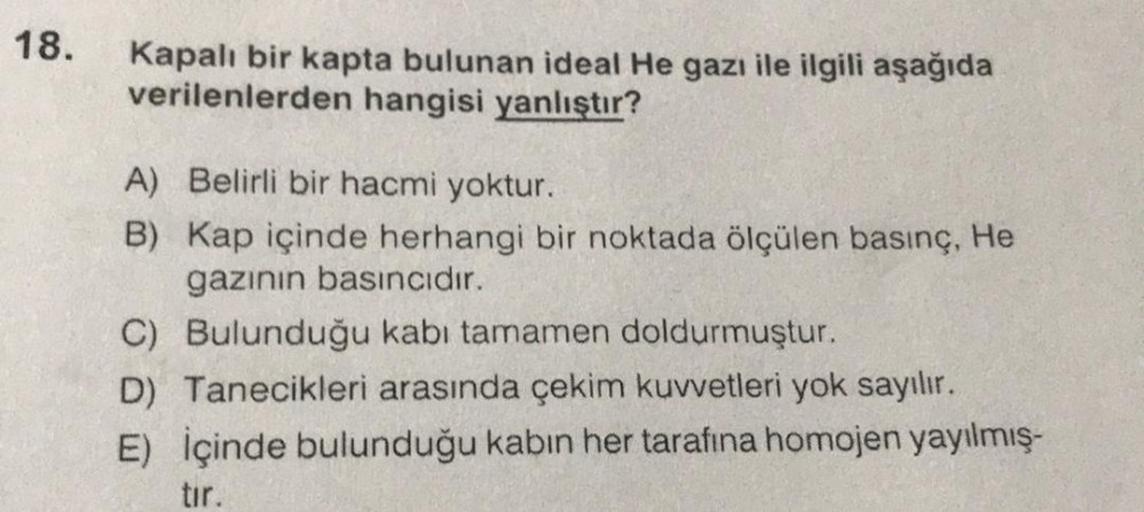 18.
Kapalı bir kapta bulunan ideal He gazı ile ilgili aşağıda
verilenlerden hangisi yanlıştır?
A) Belirli bir hacmi yoktur.
B)
Kap içinde herhangi bir noktada ölçülen basınç, He
gazının basıncıdır.
C) Bulunduğu kabı tamamen doldurmuştur.
D) Tanecikleri ara