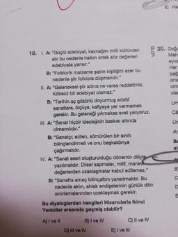 18. I. A: "Güçlü edebiyat, kaynağını milli kültürden
alır bu nedenle halkın ortak söz değerleri
edebiyata yansır."
B: "Folklorik malzeme şairin kişiliğini ezer bu
nedenle şiir folklora düşmandır."
II. A: "Geleneksel şiir adina ne varsa reddettiniz.
Köksüz bir edebiyat olamaz."
B: "Tarihin aç gözünü doyurmuş edebî
sanatlara, ölçüye, kafiyeye yer vermemek
gerekir. Bu geleneği yıkmaksa evet yıkıyoruz.
III. A: "Sanat hiçbir ideolojinin baskısı altında
olmamılıdır."
B: "Sanatçı; ezilen, sömürülen bir sınıfı
bilinçlendirmeli ve onu başkaldırıya
çağırmalıdır.
IV. A: "Sanat eseri oluşturulduğu dönemin diliyle
yazılmalıdır. Dilsel sapmalar, millî, manev
değerlerden uzaklaşmalar kabul edilemez."
B: "Sanatta amaç bilinçaltını yansıtmaktır. Bu
nedenle aklın, ahlak endişelerinin günlük dilin
sınırlamalarından uzaklaşmak gerekir.
Bu diyaloglardan hangileri Hisarcılarla ikinci
Yeniciler arasında geçmiş olabilir?
A) I ve II
B) I ve IV
C) Il ve IV
D) III ve IV
E) I ve III
O.OA
E) Hal
20. Doğu
Mah
eyva
Her
bağ
onla
olm
olar
Um
Câ
Un
An
Bu
al
B
C
D
E