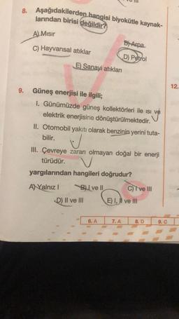 8. Aşağıdakilerden hangisi biyokütle kaynak-
larından birisi değildir?
A) Mısır
B) Arpa
C) Hayvansal atıklar
D) Petrol
E) Sanayi atıkları
9. Güneş enerjisi ile ilgili;
1. Günümüzde güneş kollektörleri ile ısı
elektrik enerjisine dönüştürülmektedir.
II. Otomobil yakıtı olarak benzinin yerini tuta-
bilir.
U
III. Çevreye zararı olmayan doğal bir enerji
türüdür.
yargılarından hangileri doğrudur?
AYalnız I
BI ve II
C) I ve III
E) I, II ve III
7. A
D) II ve III
6. A
8. D
9. C
12.