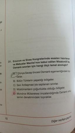 Het
31. Erzurum ve Sivas Kongrelerinde esasları hazırlanan
ve Mebuslar Meclisi'nce kabul edilen Misakımilli'de,
Osmanlı sınırları için hangi ölçü temel alınmıştır?
Dünya Savaşı öncesi Osmanlı egemenliğindeki top-
raklar.
B) Bütün Türklerin yaşadığı bölgeler.
C) Sevr Antlaşması'yla saptanan sınırlar.
D) Müslümanların çoğunlukta olduğu bölgeler.
E) Mondros Mütarekesi imzalandığında Osmanlı ordu-
larının denetimindeki topraklar.
Diğer sayfaya geçiniz.
ek-
la-
sis
ne-
10