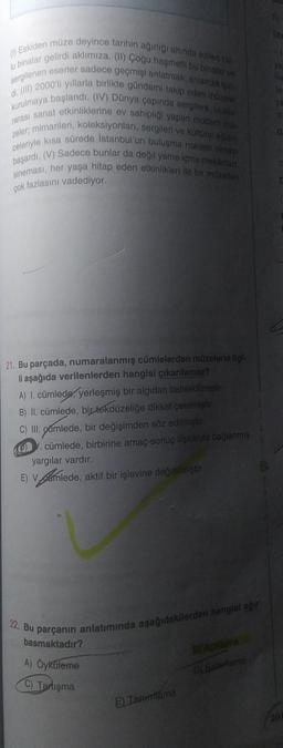 (1) Eskiden müze deyince tarihin ağırlığı altında ezilen toz-
lu binalar gelirdi aklımıza. (11) Çoğu haşmetli bu binalar ve
sergilenen eserler sadece geçmişi anlatmak, anlamak için
di. (III) 2000'li yıllarla birlikte gündemi takip eden müzeler
kurulmaya başlandı. (IV) Dünya çapında sergilere, ulusla
rarası sanat etkinliklerine ev sahipliği yapan modern mo
zeler, mimarileri, koleksiyonları, sergileri ve kültürel eğlen
celeriyle kısa sürede İstanbul'un buluşma noktası olmayi
başardı. (V) Sadece bunlar da değil yeme içme mekanlar.
sineması, her yaşa hitap eden etkinlikleri ile bir müzeden
çok fazlasını vadediyor.
21. Bu parçada, numaralanmış cümlelerden müzelerle ilgl-
li aşağıda verilenlerden hangisi çıkarılamaz?
A) I. cümlede, yerleşmiş bir algıdan bahsedilmiştir.
B) II. cümlede, bir tekdüzeliğe dikkat çekilmiştir.
C) III. gamlede, bir değişimden söz edilmiştir.
. cümlede, birbirine amaç-sonuç ilişkisiyle bağlanmış
yargılar vardır.
E) Vamlede, aktif bir işlevine değinilmiştir.
22. Bu parçanın anlatımında aşağıdakilerden hangisi ağır
basmaktadır?
BY Açıklama
A) Öyküleme
D) Batienteme
C) Tartışma
E Tanımlama
(5)
Dla
of
G