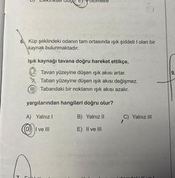 7
6
6. Küp şeklindeki odanın tam ortasında ışık şiddeti I olan bir
kaynak bulunmaktadır.
Işık kaynağı tavana doğru hareket ettikçe,
Tavan yüzeyine düşen işık akısı artar.
Taban yüzeyine düşen işık akısı değişmez.
Il Tabandaki bir noktanın ışık akısı azalır.
yargılarından hangileri doğru olur?
A) Yalnız I
B) Yalnız II
(D) I ve III
E) II ve III
Fot!"
C) Yalnız III
vol
9.