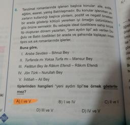 ki
V
260
6.
Tanzimat romanlarında işlenen başlıca konular: aile, evlilik,
eğitim, esaret, yanlış Batılılaşmadır. Bu konular işlenirken ya-
zarların kullandığı başlıca yöntem, pozitif ve negatif örnekleri
bir arada gösterip kötüyü yererken iyi örneğin üstünlüklerini
göz önüne sermektir. Bu sebeple ideal özelliklere sahip birçok
tip oluşturan dönem yazarları, "yeni aydın tipi" adı verilen Do-
ğulu ve Batılı özellikleri bir arada ve şahsında toplayan insan
tipini sık sık romanlarında işlerler.
Buna göre,
1. Araba Sevdası - Bihruz Bey
II. Turfanda mi Yoksa Turfa mi - Mansur Bey
III. Felâtun Bey ile Râkım Efendi - Râkim Efendi
IV. Jön Türk - Nurullah Bey
V. İntibah - Ali Bey
in tiplerinden hangileri "yeni aydın tipi"ne örnek gösterile-
mez?
A) I ve V
B) I ve IV
C) II ve V
D) III ve V
D) IV ve V
A)
öğreti
örne
timiz
ise
gös
olar
nite
Bu
ha