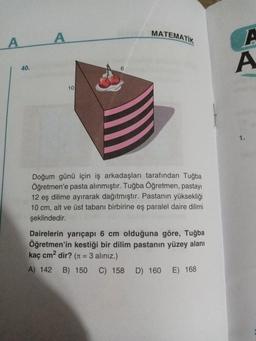 A
40.
A
MATEMATIK
10
Doğum günü için iş arkadaşları tarafından Tuğba
Öğretmen'e pasta alınmıştır. Tuğba Öğretmen, pastayı
12 eş dilime ayırarak dağıtmıştır. Pastanın yüksekliği
10 cm, alt ve üst tabanı birbirine eş paralel daire dilimi
şeklindedir.
Dairelerin yarıçapı 6 cm olduğuna göre, Tuğba
Öğretmen'in kestiği bir dilim pastanın yüzey alanı
kaç cm² dir? (= 3 aliniz.)
A) 142 B) 150 C) 158 D) 160 E) 168
A
A
1.