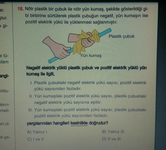 T&T:
ar.
ştur.
e tü-
blam
angl-
oldu-
kkın-
meli-
an ül-
le ge-
18. Nötr plastik bir çubuk ile nötr yün kumaş, şekilde gösterildiği gi-
bi birbirine sürtülerek plastik çubuğun negatif, yün kumaşın ise
pozitif elektrik yükü ile yüklenmesi sağlanmıştır.
Plas