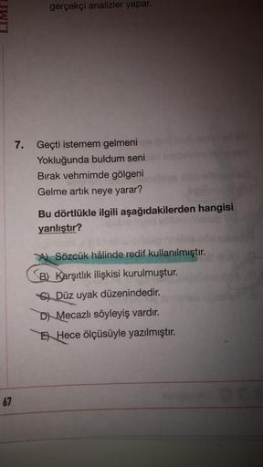 gerçekçi analizler yapar.
7. Geçti istemem gelmeni po
Yokluğunda buldum seni
Bırak vehmimde gölgeni
Gelme artık neye yarar?
Bu dörtlükle ilgili aşağıdakilerden hangisi
yanlıştır?
ASözcük hâlinde redif kullanılmıştır.
B) Karşıtlık ilişkisi kurulmuştur.
C) D