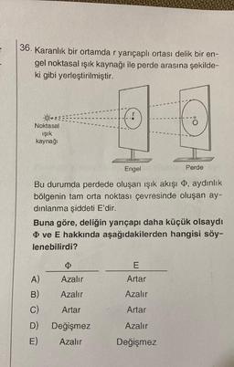 36. Karanlık bir ortamda r yarıçaplı ortası delik bir en-
gel noktasal ışık kaynağı ile perde arasına şekilde-
ki gibi yerleştirilmiştir.
O
Noktasal
ışık
kaynağı
Perde
Engel
Bu durumda perdede oluşan ışık akışı , aydınlık
bölgenin tam orta noktası çevresinde oluşan ay-
dınlanma şiddeti E'dir.
Buna göre, deliğin yarıçapı daha küçük olsaydı
ve E hakkında aşağıdakilerden hangisi söy-
lenebilirdi?
E
A)
Azalır
Artar
B)
Azalır
Azalır
C)
Artar
Artar
D) Değişmez
Azalır
E)
Azalır
Değişmez